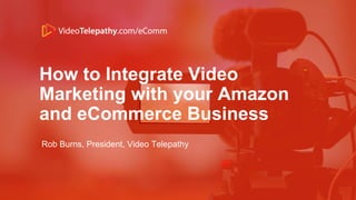 How to Integrate Video
Marketing with your Amazon
and eCommerce Business
Rob Burns, President, Video Telepathy
 