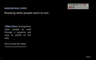 MODERN REAL ESTATE

Knowing what people want to see:

Video tours of properties
allow people to walk
through a property and
raise its profile on the
web.

Click to play the video
>>>>>>>>>>>>>>>>>>

S

PLUS...

 