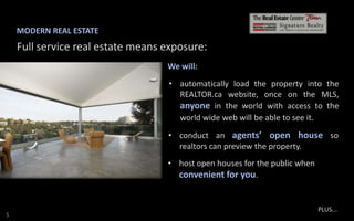 MODERN REAL ESTATE

Full service real estate means exposure:
We will:
• automatically load the property into the
REALTOR.ca website, once on the MLS,
anyone in the world with access to the
world wide web will be able to see it.
• conduct an agents’ open house so
realtors can preview the property.
• host open houses for the public when
convenient for you.

S

PLUS...

 