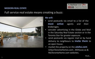 MODERN REAL ESTATE

Full service real estate means creating a buzz:
We will:
• send postcards via email to a list of the
most active agents and their
brokerages.
• consider advertising in the Globe and Mail
in the Saturday Real Estate section or in the
Toronto Star for greater exposure.
• send postcards via regular mail or by hand
delivery to neighbours to invite them to
an open house.
• market the property on the utoho.com
UrbanTorontoHomes.com , MiHouse.ca &
MyTorontoHome.com websites.
S

PLUS...

 