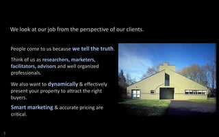 We look at our job from the perspective of our clients.
People come to us because we tell the truth.
Think of us as researchers, marketers,
facilitators, advisors and well organized
professionals.
We also want to dynamically & effectively
present your property to attract the right
buyers.

Smart marketing & accurate pricing are
critical.

S

 