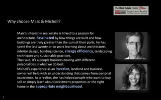 Why choose Marc & Michell?
Marc’s interest in real estate is linked to a passion for
architecture. Fascinated by how things are built and how
buildings are truly greater than the sum of their parts, he has
spent the last twenty or so years learning about architecture,
interior design, building science, energy efficiency, landscaping
techniques and sustainable practices.
That said, it’s a people business dealing with different
personalities is what we do best.
Michell’s experience as an investor, landlord and business
owner will help with an understanding that comes from personal
experience. As a realtor, she has helped people who want to buy,
sell or simply learn about investment properties or the right
home in the appropriate neighbourhood.
S

 
