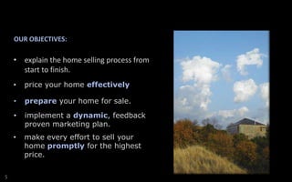 OUR OBJECTIVES:

• explain the home selling process from
start to finish.
•
•

prepare your home for sale.

•

implement a dynamic, feedback
proven marketing plan.

•

S

price your home effectively

make every effort to sell your
home promptly for the highest
price.

 
