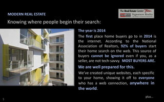 MODERN REAL ESTATE

Knowing where people begin their search:
The year is 2014
The first place home buyers go to in 2014 is
the internet. According to the National
Association of Realtors, 92% of buyers start
their home search on the web. This source of
buyers cannot be ignored even if you, as a
seller, are not tech-savvy. MOST BUYERS ARE.

We are well prepared for this.
We’ve created unique websites, each specific
to your home, showing it off to everyone
who has a web connection, anywhere in

the world.
S

plus...

 
