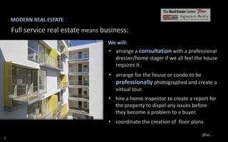 MODERN REAL ESTATE

Full service real estate means business:
We will:
• arrange a consultation with a professional
dresser/home stager if we all feel the house
requires it.
• arrange for the house or condo to be
professionally photographed and create a
virtual tour.
• hire a home inspector to create a report for
the property to dispel any issues before
they become a problem to a buyer.
• coordinate the creation of floor plans
S

plus...

 