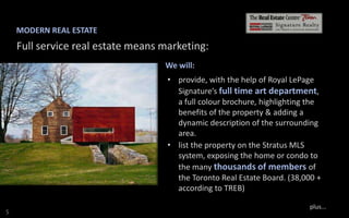MODERN REAL ESTATE

Full service real estate means marketing:
We will:
• provide, with the help of Royal LePage
Signature’s full time art department,
a full colour brochure, highlighting the
benefits of the property & adding a
dynamic description of the surrounding
area.
• list the property on the Stratus MLS
system, exposing the home or condo to
the many thousands of members of
the Toronto Real Estate Board. (38,000 +
according to TREB)
S

plus...

 