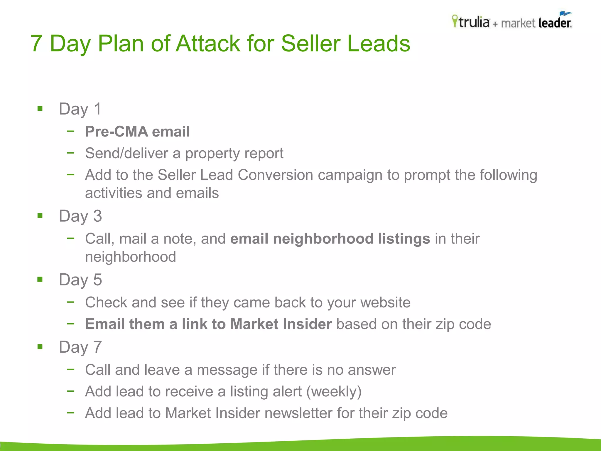 7 Day Plan of Attack for Seller Leads 
 Day 1 
− Pre-CMA email 
− Send/deliver a property report 
− Add to the Seller Lead Conversion campaign to prompt the following 
activities and emails 
 Day 3 
− Call, mail a note, and email neighborhood listings in their 
neighborhood 
 Day 5 
− Check and see if they came back to your website 
− Email them a link to Market Insider based on their zip code 
 Day 7 
− Call and leave a message if there is no answer 
− Add lead to receive a listing alert (weekly) 
− Add lead to Market Insider newsletter for their zip code 
 