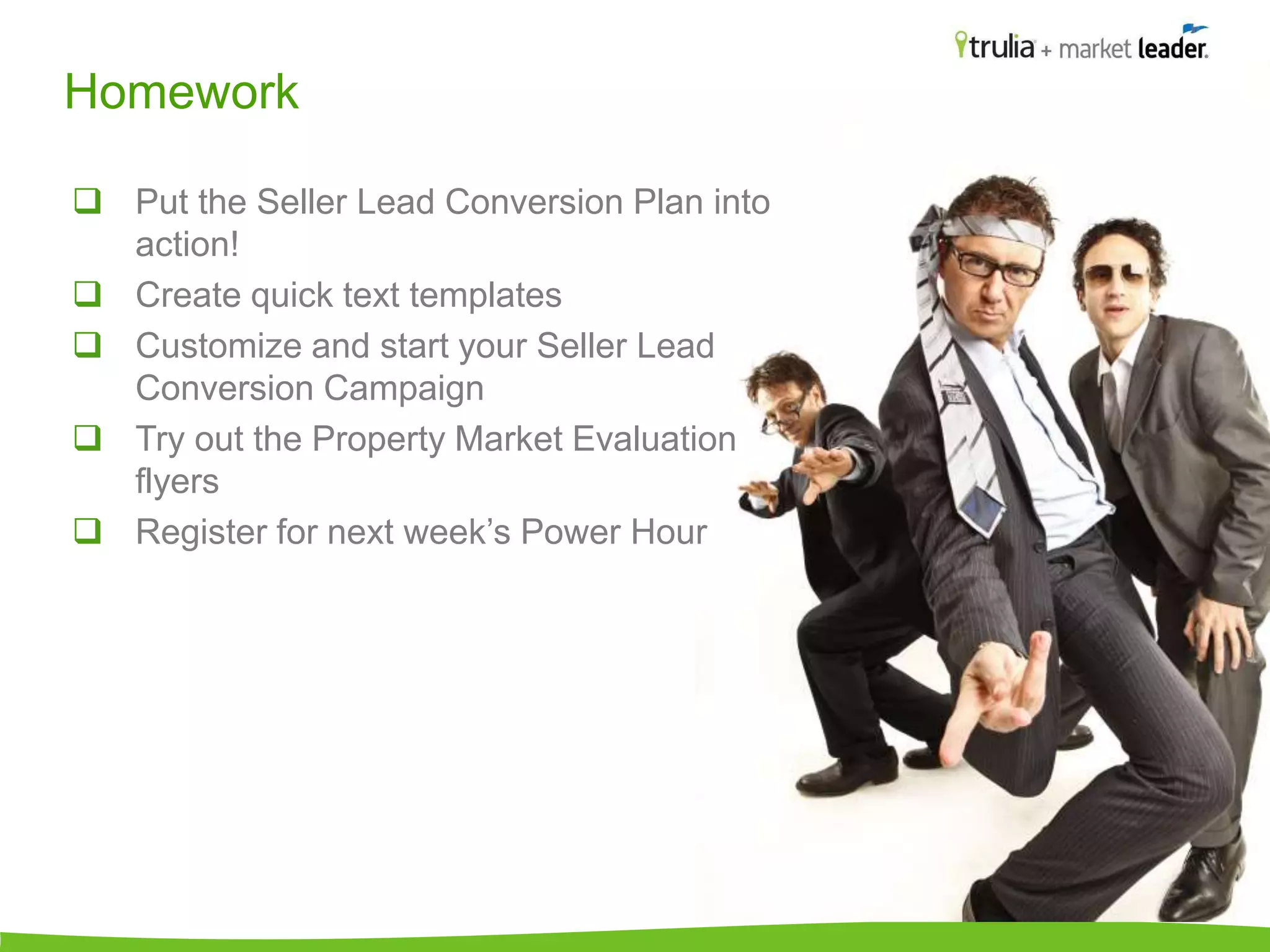 Homework 
 Put the Seller Lead Conversion Plan into 
action! 
 Create quick text templates 
 Customize and start your Seller Lead 
Conversion Campaign 
 Try out the Property Market Evaluation 
flyers 
 Register for next week’s Power Hour 
 