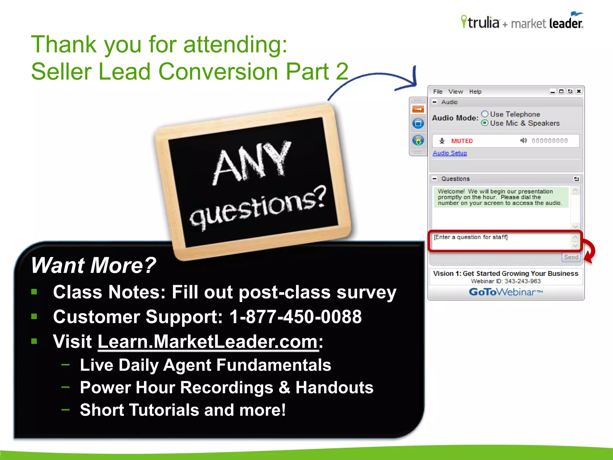 Thank you for attending: 
Seller Lead Conversion Part 2 
Want More? 
 Class Notes: Fill out post-class survey 
 Customer Support: 1-877-450-0088 
 Visit Learn.MarketLeader.com: 
− Live Daily Agent Fundamentals 
− Power Hour Recordings & Handouts 
− Short Tutorials and more! 
