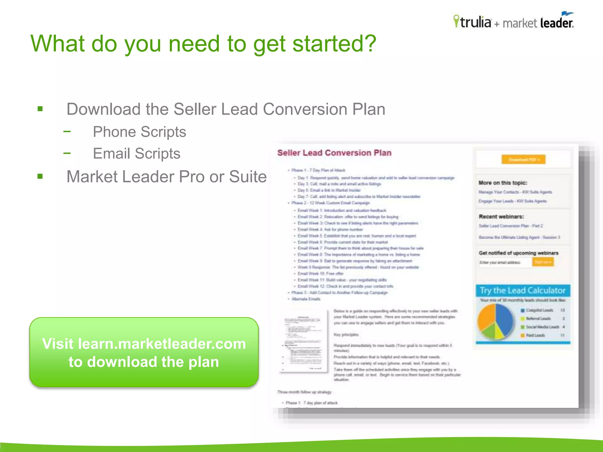 What do you need to get started? 
 Download the Seller Lead Conversion Plan 
− Phone Scripts 
− Email Scripts 
 Market Leader Pro or Suite 
Visit learn.marketleader.com 
to download the plan 
 