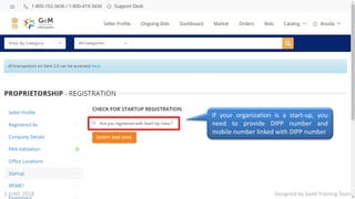 Designed by GeM Training Team
If your organization is a start-up, you
need to provide DIPP number and
mobile number linked with DIPP number
Designed by GeM Training Team1 JUNE 2018
 