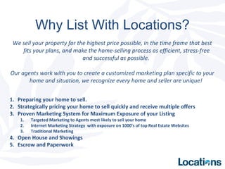 Why List With Locations?
We sell your property for the highest price possible, in the time frame that best
fits your plans, and make the home-selling process as efficient, stress-free
and successful as possible.
Our agents work with you to create a customized marketing plan specific to your
home and situation, we recognize every home and seller are unique!
1. Preparing your home to sell.
2. Strategically pricing your home to sell quickly and receive multiple offers
3. Proven Marketing System for Maximum Exposure of your Listing
1. Targeted Marketing to Agents most likely to sell your home
2. Internet Marketing Strategy with exposure on 1000’s of top Real Estate Websites
3. Traditional Marketing
4. Open House and Showings
5. Escrow and Paperwork
 