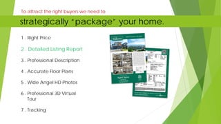 1 . Right Price
2 . Detailed Listing Report
3 . Professional Description
4 . Accurate Floor Plans
5 . Wide Angel HD Photos
6 . Professional 3D Virtual
Tour
7 . Tracking
To attract the right buyers we need to
strategically “package” your home.
 