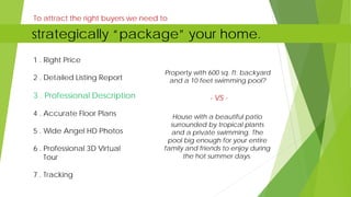To attract the right buyers we need to
1 . Right Price
2 . Detailed Listing Report
3 . Professional Description
4 . Accurate Floor Plans
5 . Wide Angel HD Photos
6 . Professional 3D Virtual
Tour
7 . Tracking
Property with 600 sq. ft. backyard
and a 10 feet swimming pool?
- VS -
House with a beautiful patio
surrounded by tropical plants
and a private swimming. The
pool big enough for your entire
family and friends to enjoy during
the hot summer days.
strategically “package” your home.
 