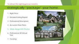 1 . Right Price
2 . Detailed Listing Report
3 . Professional Description
4 . Accurate Floor Plans
5 . Wide Angel HD Photos
6 . Professional 3D Virtual
Tour
7 . Tracking
To attract the right buyers we need to
strategically “package” your home.
 