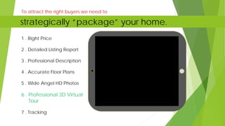 1 . Right Price
2 . Detailed Listing Report
3 . Professional Description
4 . Accurate Floor Plans
5 . Wide Angel HD Photos
6 . Professional 3D Virtual
Tour
7 . Tracking
To attract the right buyers we need to
strategically “package” your home.
 