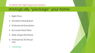 1 . Right Price
2 . Detailed Listing Report
3 . Professional Description
4 . Accurate Floor Plans
5 . Wide Angel HD Photos
6 . Professional 3D Virtual
Tour
7 . Tracking
To attract the right buyers we need to
strategically “package” your home.
 