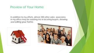 Preview of Your Home
In addition to my efforts, almost 300 other sales associates
in my office may be assisting me in locating buyers, showing
and selling your home.
 