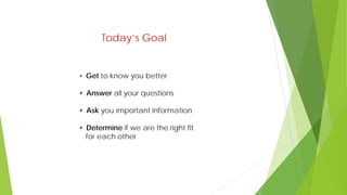 Today’s Goal
• Get to know you better
• Answer all your questions
• Ask you important information
• Determine if we are the right fit
for each other
 