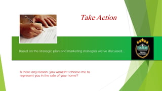 Take Action
Based on the strategic plan and marketing strategies we’ve discussed...
Is there any reason, you wouldn’t choose me to
represent you in the sale of your home?
 