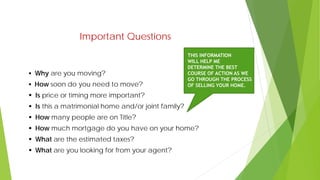 Important Questions
 Why are you moving?
 How soon do you need to move?
 Is price or timing more important?
 Is this a matrimonial home and/or joint family?
 How many people are on Title?
 How much mortgage do you have on your home?
 What are the estimated taxes?
 What are you looking for from your agent?
THIS INFORMATION
WILL HELP ME
DETERMINE THE BEST
COURSE OF ACTION AS WE
GO THROUGH THE PROCESS
OF SELLING YOUR HOME.
 