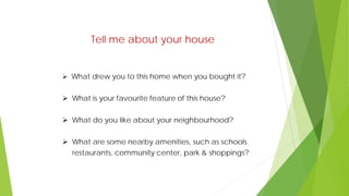 Tell me about your house
 What drew you to this home when you bought it?
 What is your favourite feature of this house?
 What do you like about your neighbourhood?
 What are some nearby amenities, such as schools
restaurants, community center, park & shoppings?
 
