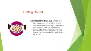 Getting Started
Getting started is easy. Once we
have agreed on a price and I
have answered all your questions,
We have a little paperwork to
complete. Then I can have your
home on the market in as little as
48 hours.
 