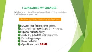 I GUARANTEE MY SERVICES
Some of my many current promotions are:
Lawyer’s legal fees on home closing.
3D Virtual Tour & Wide angel HD pictures.
Updated market activity
Marketing plan that suits your needs.
Pre-Listing package.
Home evaluation.
Open Houses until SOLD.
I pledge to provide all the services outlined in this presentation.
It will be honor to serve you.
 