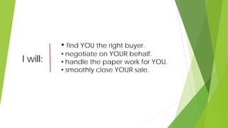 I will:
• find YOU the right buyer.
• negotiate on YOUR behalf.
• handle the paper work for YOU.
• smoothly close YOUR sale.
 