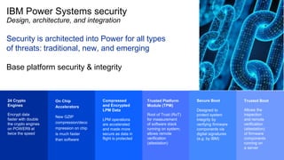IBM Power Systems security
Design, architecture, and integration
Security is architected into Power for all types
of threats: traditional, new, and emerging
Base platform security & integrity
24 Crypto
Engines
Encrypt data
faster with double
the crypto engines
on POWER9 at
twice the speed
On Chip
Accelerators
New GZIP
compression/deco
mpression on chip
is much faster
than software
Trusted Platform
Module (TPM)
Root of Trust (RoT)
for measurement
of software stack
running on system;
allows remote
verification
(attestation)
Trusted Boot
Allows the
inspection
and remote
verification
(attestation)
of firmware
components
running on
a server
Compressed
and Encrypted
LPM Data
LPM operations
are accelerated
and made more
secure as data in
flight is protected
Secure Boot
Designed to
protect system
integrity by
verifying firmware
components via
digital signatures
(e.g. by IBM)
 
