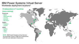 IBM Power Systems Virtual Server
Worldwide deployment locations*
IBM
15 datacenters in 7 countries
(more coming)
Americas
- Dallas
- Washington DC
- Toronto
- Montreal
- Sao Paulo
EMEA
- Frankfurt
- London
APAC
- Sydney
- Osaka
- Tokyo
NOTE: IBM Power© Systems Virtual Servers
are physically located in IBM Cloud datacenters
with their own dedicated infrastructure
 