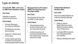 Type of clients
Current AIX, IBM i, and Linux
on IBM Power Systems clients
Use Case:
Upgrade or expand
current environments
Client Need:
• Disaster Recovery
as a Service (DRaaS)
• Development and test
environments
• Extend IT infrastructure
to the cloud
• Justify capital spending
to refresh and long-term
capacity planning for growth
Managed Service Providers
(MSP) and Cloud Service
Providers (CSP)
Use Case:
Cloud-based service they
can offer to their clients
Client Need:
• Cloud-based service
for their clients with new
and improved services
• Looking to get out of
buying and hosting their
own datacenters, improved
economic model
Independent Software
Vendors (ISV)
Use Case:
Host and create Software as
a Service (SaaS) offerings
Client Need:
• Ability to deliver
SaaS offerings quickly
without having to deploy
new infrastructure
• Leverage IBM to expand
into new geographies
and markets
• Reduce development costs
 