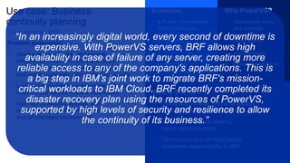 Use case: Business
continuity planning
Problem statements:
• Need a high performing and reliable
infrastructure plus consistent enterprise
stack as on-prem to conduct business
and ensure continuity without doubling CapEx
• Looking for low-latency connections between
on-prem and remote Power infrastructure
• Use high availability, backup, and
disaster recovery infrastructure for on
and off-premises environments
Examples
• A Power on-premises
client backing up
or doing HA/DR to
a PowerVS
datacenter
• Reprioritizing or
existing data
center strategy
Why PowerVS?
• Seamlessly move
and manage
workloads across
cloud and on
premises
environments
• Broad geo footprint
Who is this for?
• Clients with mission critical workloads
that cannot fail or have down time
• On-premises clients seeking
hybrid cloud solutions
• Clients looking to off-load partial
datacenter responsibility to IBM
Client example: BRF
“In an increasingly digital world, every second of downtime is
expensive. With PowerVS servers, BRF allows high
availability in case of failure of any server, creating more
reliable access to any of the company's applications. This is
a big step in IBM’s joint work to migrate BRF's mission-
critical workloads to IBM Cloud. BRF recently completed its
disaster recovery plan using the resources of PowerVS,
supported by high levels of security and resilience to allow
the continuity of its business.”
 