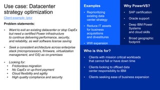 Use case: Datacenter
strategy optimization
Problem statements:
• Want to exit an existing datacenter or stop CapEx
but need a certified Power infrastructure
to continue delivering performance, security,
and reliability, as well software license saving
• Seek a consistent architecture across enterprise
stack (microprocessors, firmware, virtualization
management, and OS) as on-premises
• Looking for:
• Frictionless migration
• No CapEx or up-front payment
• Cloud flexibility and agility
• High quality compliance and security
Examples
• Reprioritizing
existing data
center strategy
• Reduce IT assets
for business
acquisitions
and divestitures
• WW expansion
Why PowerVS?
• SAP certification
• Oracle support
• Deep IBM Power
Systems
and cloud skills
• Broad geographic
footprint
Who is this for?
• Clients with mission critical workloads
that cannot fail or have down time
• Clients looking to offload data
center responsibility to IBM
• Clients seeking ease of business expansion
Client example: Iptor
 