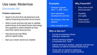 Use case: Modernize
Problem statements:
• Need to do short term development work
without impacting production environment
• Want a quick and low-cost way to validate
performance of the latest Power technology,
and upgrade to newer software as they
start their hybrid cloud journey
• Use pay-as-you-go billing
without capital outlay
• Spin up or down servers as needed
Examples
• Software upgrade
(AIX 7.3, IBM i next)
• New application
development and test
• ISV testing in the new
platform
• Early container work
Why PowerVS?
• Easy move to QA
and production
• Flexibility
and agility
• Client-paced
modernization
Who is this for?
• Current on-premises clients
looking to modernize
• Clients reaching software
or hardware EoL / EoS
• Clients wanting to develop, upgrade, and test new
software, as well as hardware performance
• Those with an interest in deploying
containers as well as virtual machines
Client example: FNZ
 