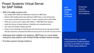 Power Systems Virtual Server
for SAP HANA
• IBM is the only company that
• Has certified SAP HANA and NetWeaver instances on IBM Power
• Delivers SAP-certified hybrid cloud offering for IBM Power, on and off premises
• Is one-stop for all SAP business solutions - create a migration path to SAP HANA
• Offers zero up-front cost to deploy SAP HANA on E980 IBM Power Systems
• Leads the industry for large instances in flexibility and competitive pricing
• Can scale and virtualize reliably past 6TB
• Enjoys a price advantage for development and test with pay-as-you-go (approximately
40% less expensive compared with AWS and Azure) and is on par with one year commit
• Addresses both volatility and resiliency: IBM Power is a more stable,
enterprise class platform with all flash NVMe enabled network storage
• Provides superior storage resiliency
SAP
certified
cloud
instances
on Power
Enterprise
security,
performance,
and resiliency
Fast provisioning, scalable;
comprehensive implementation
services to architect and deploy
SAP HANA based platforms
 