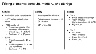 Pricing elements: compute, memory, and storage
Compute
• Availability varies by datacenter
• 4:1 Virtual cores to physical
cores
• S922 (scale out)
• Shared uncapped - .25 to
15 cores (.25 increments)
• Shared capped - .25 to 15
• Dedicated – 1 to 15 cores
• E980
• Shared uncapped – .25 to
143
• Shared capped – .25 to 143
(.25 increments)
• Dedicated – 1 to 143
Memory
• 2 Gigabyte (GB) minimum
• Rates increase for usage > 64
GB per core
• 1TB = 1024 GB
Storage
• Tier 1
• NVMe-based flash storage
• 1TB = 1000 GB
• Higher throughput (10 IOPS)
• Higher cost
• Tier 3
• SSD flash
• 1TB = 1000 GB
• Lower throughput
• Lower cost
 