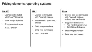 Pricing elements: operating systems
IBM AIX
• License cost included
with PowerVS instance
• Stock images available
• Bring your own images
• AIX 7.1 or later
IBM i
• License cost included
with PowerVS instance
• Movable IBM i (IBM i MOL)
allowed
• Stock images available
• Bring your own images
• IBM i 7.1 or later
Linux
• License cost can be included
with PowerVS instance
or bring your own license
• Supported distributions:
• Red Hat Enterprise Linux
• SUSE Linux Enterprise
• Stock images available
• Bring your own images
 