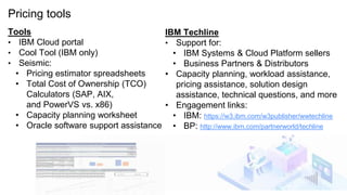 Pricing tools
Tools
• IBM Cloud portal
• Cool Tool (IBM only)
• Seismic:
• Pricing estimator spreadsheets
• Total Cost of Ownership (TCO)
Calculators (SAP, AIX,
and PowerVS vs. x86)
• Capacity planning worksheet
• Oracle software support assistance
IBM Techline
• Support for:
• IBM Systems & Cloud Platform sellers
• Business Partners & Distributors
• Capacity planning, workload assistance,
pricing assistance, solution design
assistance, technical questions, and more
• Engagement links:
• IBM: https://w3.ibm.com/w3publisher/wwtechline
• BP: http://www.ibm.com/partnerworld/techline
34
 