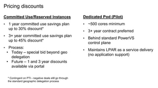Pricing discounts
Committed Use/Reserved Instances
• 1 year committed use savings plan
up to 30% discount*
• 3+ year committed use savings plan
up to 45% discount*
• Process:
• Today – special bid beyond geo
delegation
• Future – 1 and 3 year discounts
available via portal
36
Dedicated Pod (Pilot)
• ~500 cores minimum
• 3+ year contract preferred
• Behind standard PowerVS
control plane
• Maintains LPAR as a service delivery
(no application support)
* Contingent on PTI - negative deals still go through
the standard geographic delegation process
 