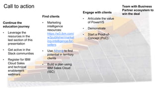Call to action
Continue the
education journey
• Leverage the
resources in the
last section of this
presentation
• Get active in the
Slack communities
• Register for IBM
Cloud Sales
and technical
enablement
webinars
Find clients
• Marketing
intelligence
resources:
https://w3.ibm.com/
w3publisher/market
ing-intelligence-for-
sellers
• Use Athena to find
potential in territory
clients
• Build a plan using
IBM Sales Cloud
(ISC)
Engage with clients
• Articulate the value
of PowerVS
• Demonstrate
• Start a Proof-of-
Concept (PoC)
Team with Business
Partner ecosystem to
win the deal
 