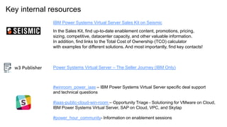 Key internal resources
IBM Power Systems Virtual Server Sales Kit on Seismic
In the Sales Kit, find up-to-date enablement content, promotions, pricing,
sizing, competitive, datacenter capacity, and other valuable information.
In addition, find links to the Total Cost of Ownership (TCO) calculator
with examples for different solutions. And most importantly, find key contacts!
#winroom_power_iaas – IBM Power Systems Virtual Server specific deal support
and technical questions
#iaas-public-cloud-win-room – Opportunity Triage - Solutioning for VMware on Cloud,
IBM Power Systems Virtual Server, SAP on Cloud, VPC, and Skytap
#power_hour_community- Information on enablement sessions
Power Systems Virtual Server – The Seller Journey (IBM Only)
 