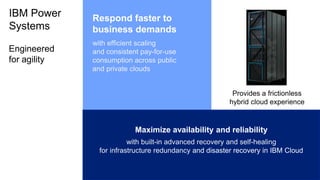 IBM Power
Systems
Maximize availability and reliability
with built-in advanced recovery and self-healing
for infrastructure redundancy and disaster recovery in IBM Cloud
Respond faster to
business demands
with efficient scaling
and consistent pay-for-use
consumption across public
and private clouds
Engineered
for agility
Provides a frictionless
hybrid cloud experience
 