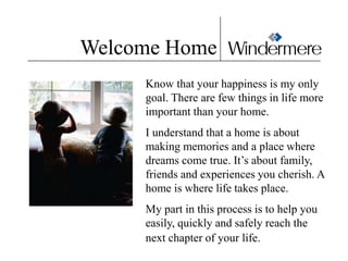 Welcome Home
     Know that your happiness is my only
     goal. There are few things in life more
     important than your home.
     I understand that a home is about
     making memories and a place where
     dreams come true. It’s about family,
     friends and experiences you cherish. A
     home is where life takes place.
     My part in this process is to help you
     easily, quickly and safely reach the
     next chapter of your life.
 