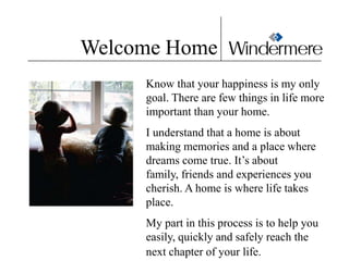 Welcome Home
     Know that your happiness is my only
     goal. There are few things in life more
     important than your home.
     I understand that a home is about
     making memories and a place where
     dreams come true. It’s about
     family, friends and experiences you
     cherish. A home is where life takes
     place.
     My part in this process is to help you
     easily, quickly and safely reach the
     next chapter of your life.
 