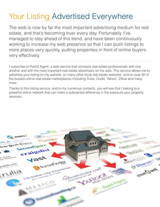 The web is now by far the most important advertising medium for real
estate, and that’s becoming truer every day. Fortunately, I’ve
managed to stay ahead of this trend, and have been continuously
working to increase my web presence so that I can push listings to
more places very quickly, putting properties in front of online buyers
very effectively.
I subscribe to Point2 Agent, a web service that connects real estate professionals with one
another and with the most important real estate advertisers on the web. This service allows me to
advertise your listing on my website, on many other local real estate websites, and on over 50 of
the busiest online real estate marketplaces including Trulia, Oodle, Yahoo!, Zillow and many
more.
Thanks to this listing service, and to my numerous contacts, you will see that I belong to a
powerful online network that can make a substantial difference in the exposure your property
receives.
Your Listing Advertised Everywhere
 
