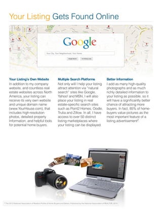 Your Listing’s Own Website
In addition to my company
website, and countless real
estate websites across North
America, your listing can
receive its very own website
and unique domain name
(www.YourHouse.com), that
includes high-resolution
photos, detailed property
Information, and helpful tools
for potential home buyers.
Multiple Search Platforms
Not only will I help your listing
attract attention via “natural
search” sites like Google,
Yahoo! and MSN, I will also
place your listing in real
estate-specific search sites
such as Point2 Homes, Oodle,
Trulia and Zillow. In all, I have
access to over 50 distinct
listing marketplaces where
your listing can be displayed.
Better Information
I add as many high-quality
photographs and as much
richly detailed information to
your listing as possible, so it
will have a significantly better
chance of attracting more
buyers. In fact, 85% of home-
buyers value pictures as the
most important feature of a
listing advertisement .
Your Listing Gets Found Online
2
 