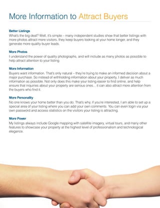 Better Listings
What’s the big deal? Well, it’s simple – many independent studies show that better listings with
more photos attract more visitors, they keep buyers looking at your home longer, and they
generate more quality buyer leads.
More Photos
I understand the power of quality photographs, and will include as many photos as possible to
help attract attention to your listing.
More Information
Buyers want information. That’s only natural – they’re trying to make an informed decision about a
major purchase. So instead of withholding information about your property, I deliver as much
information as possible. Not only does this make your listing easier to find online, and help
ensure that inquiries about your property are serious ones... it can also attract more attention from
the buyers who find it.
More Personality
No one knows your home better than you do. That’s why, if you’re interested, I am able to set up a
special area of your listing where you can add your own comments. You can even login via your
own password and access statistics on the visitors your listing is attracting.
More Power
My listings always include Google mapping with satellite imagery, virtual tours, and many other
features to showcase your property at the highest level of professionalism and technological
elegance.
More Information to Attract Buyers
 