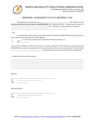 INNOVARE REALTY SOLUTIONS CORPORATION
Unit 403 Bertagnolli Bldg., 525 Edsa, Pasay City, 1303
“We don’t just SELL, we EDUCATE”
WEBSITE: http://innovarerealty.weebly.com ; EMAIL: innovarerealtysolutions@gmail.com ; CONTACT: (02) 906.3351
BROKERS’ AGREEMENT TO PAY REFERRAL FEE
This Agreement is made between _______________________________________ (the "Referrer"), and
INNOVARE REALTY SOLUTIONS CORPORATION (the "Referred Broker", concerning the referral of
________________________________________________ (the “Principal”), whose address is as follows:
________________________________________________________________________
1. Fee.
In consideration of the referral of the above-named Principal, the Referred Broker hereby agrees to
pay to the Referrer (check the one which applies):
___ _______ % of the total commission received by the Referred Broker, or
___ Php ____________
to be paid to the Referrer at the close of escrow or other completion of the transaction, provided that the
Referred Broker receives compensation for the sale, purchase or lease of real estate by the Principal within
_________________________________________ (insert amount of time) from the date of this Agreement.
2. Additional Terms and Conditions.
_____________________________________________________________________________________________
_____________________________________________________________________________________________
_____________________________________________________________________________________________
_____________________________________________________________________________________________
_____________________________________________________________________________________________
Referrer:
_________________________________________________________
By : _______________________________
Date : ______________
Referred Broker:
________________________________________________________
By : _______________________________
Date : ______________
 