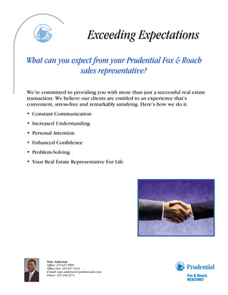 Exceeding Expectations
What can you expect from your Prudential Fox & Roach
                sales representative?

We’re committed to providing you with more than just a successful real estate
transaction. We believe our clients are entitled to an experience that’s
convenient, stress-free and remarkably satisfying. Here’s how we do it.
• Constant Communication
• Increased Understanding
• Personal Attention
• Enhanced Confidence
• Problem-Solving
• Your Real Estate Representative For Life




        Nate Anderson
        Office: 215.627.6005
        Office Fax: 215.627.3412
        E-mail: nate.anderson@prufoxroach.com
        Direct: 215.440.2274
 